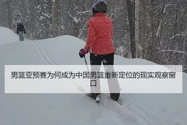 男篮亚预赛为何成为中国男篮重新定位的现实观察窗口